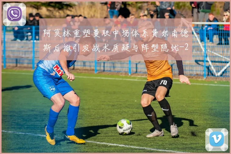 阿莫林重塑曼联中场体系费尔南德斯后撤引发战术质疑与阵型隐忧