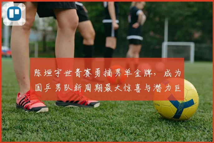陈垣宇世青赛勇摘男单金牌,成为国乒男队新周期最大惊喜与潜力巨星