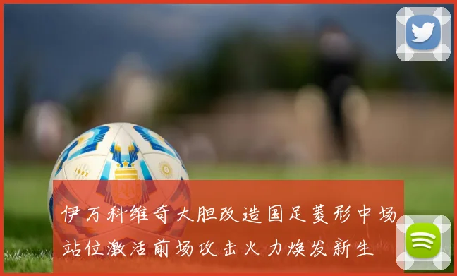 伊万科维奇大胆改造国足菱形中场站位激活前场攻击火力焕发新生