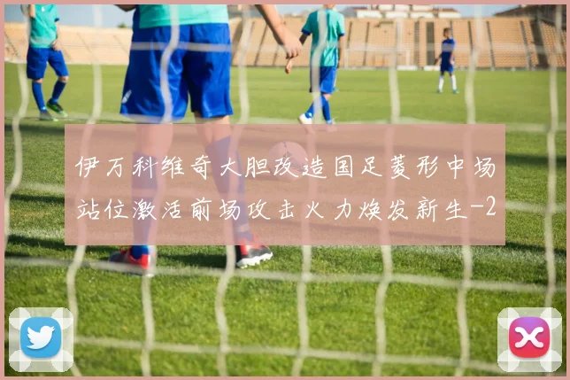 伊万科维奇大胆改造国足菱形中场站位激活前场攻击火力焕发新生