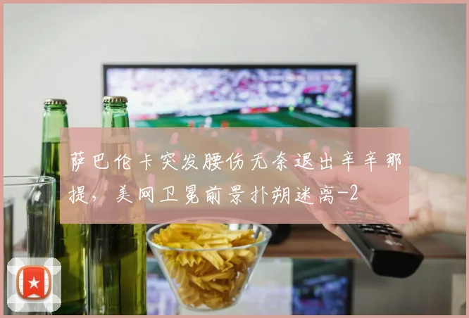 萨巴伦卡突发腰伤无奈退出辛辛那提,美网卫冕前景扑朔迷离