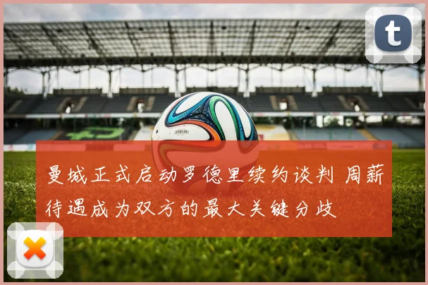 曼城正式启动罗德里续约谈判 周薪待遇成为双方的最大关键分歧